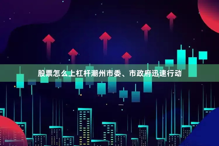 股票怎么上杠杆潮州市委、市政府迅速行动