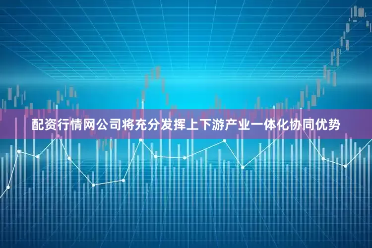 配资行情网公司将充分发挥上下游产业一体化协同优势