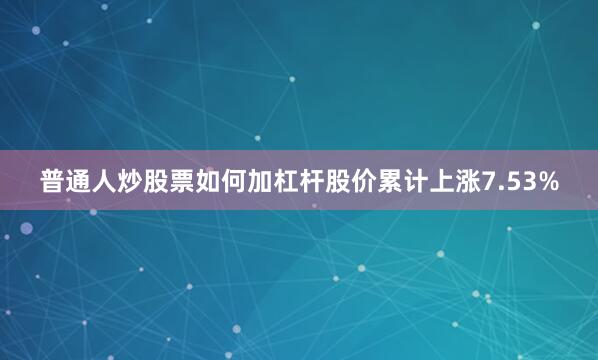 普通人炒股票如何加杠杆股价累计上涨7.53%