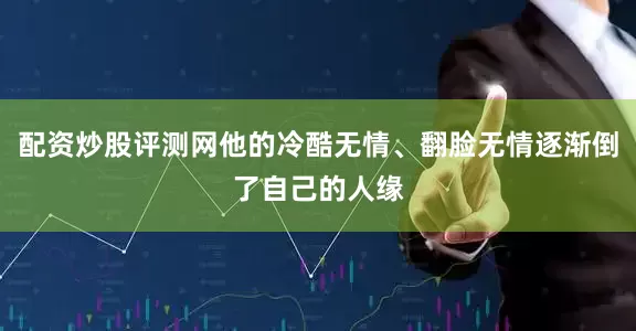 配资炒股评测网他的冷酷无情、翻脸无情逐渐倒了自己的人缘