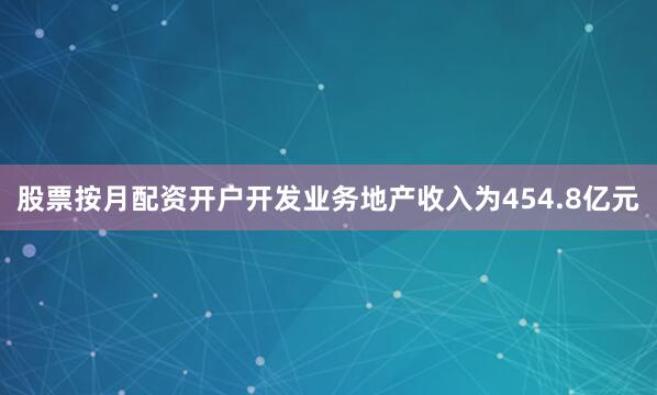 股票按月配资开户开发业务地产收入为454.8亿元