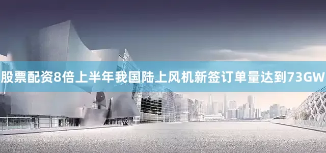 股票配资8倍上半年我国陆上风机新签订单量达到73GW