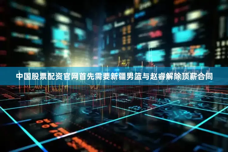 中国股票配资官网首先需要新疆男篮与赵睿解除顶薪合同