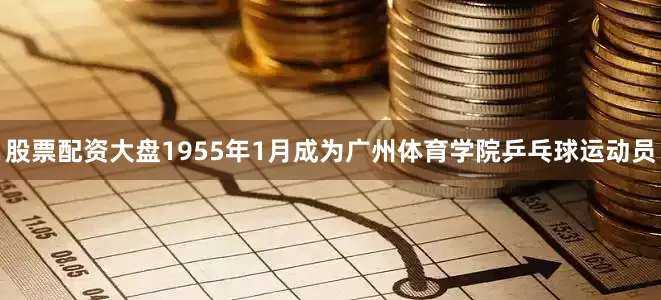 股票配资大盘1955年1月成为广州体育学院乒乓球运动员