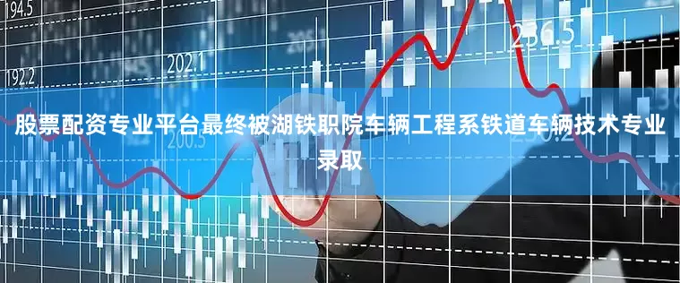 股票配资专业平台最终被湖铁职院车辆工程系铁道车辆技术专业录取