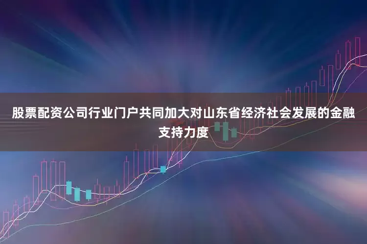 股票配资公司行业门户共同加大对山东省经济社会发展的金融支持力度